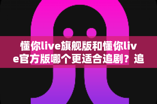 懂你live旗舰版和懂你live官方版哪个更适合追剧？追剧党必看的版本选择深度对比攻略