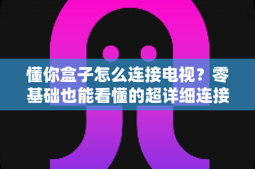 懂你盒子怎么连接电视?零基础也能看懂的超详细连接教程与故障排查指南 懂你盒子怎么连接电视?零基础也能看懂的超详细连接教程与故障排查指南