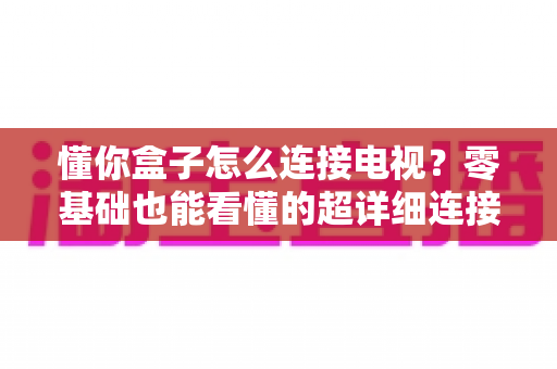 懂你盒子怎么连接电视？零基础也能看懂的超详细连接教程与故障排查指南