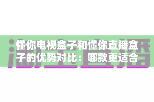 懂你电视盒子和懂你直播盒子的优势对比:哪款更适合你的客厅娱乐?一文看懂选购要点 懂你电视盒子和懂你直播盒子的优势对比:哪款更适合你的客厅娱乐?一文看懂选购要点