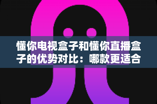 懂你电视盒子和懂你直播盒子的优势对比：哪款更适合你的客厅娱乐？一文看懂选购要点
