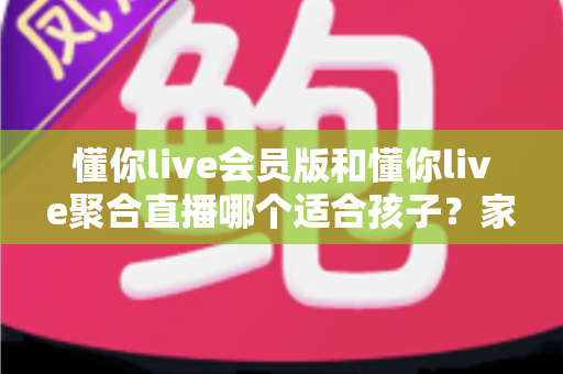 懂你live会员版和懂你live聚合直播哪个适合孩子?家长必读的深度对比与安全选择指南 懂你live会员版和懂你live聚合直播哪个适合孩子?家长必读的深度对比与安全选择指南