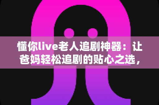 懂你live老人追剧神器：让爸妈轻松追剧的贴心之选，看剧从此不再难