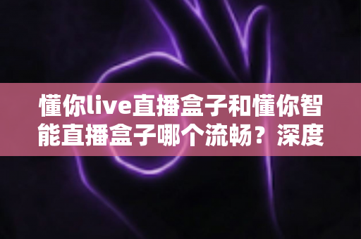 懂你live直播盒子和懂你智能直播盒子哪个流畅？深度实测对比帮你选出真正顺滑的观影利器