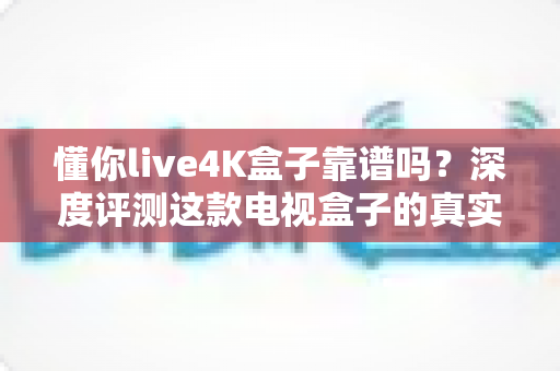 懂你live4K盒子靠谱吗？深度评测这款电视盒子的真实表现与选购指南