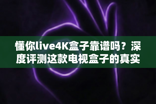 懂你live4K盒子靠谱吗？深度评测这款电视盒子的真实表现与选购指南