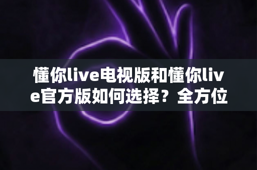懂你live电视版和懂你live官方版如何选择？全方位对比分析与实用选购指南帮你一次搞懂