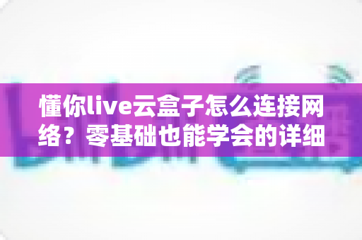 懂你live云盒子怎么连接网络？零基础也能学会的详细配置教程与避坑指南