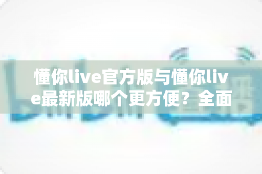 懂你live官方版与懂你live最新版哪个更方便？全面对比评测帮你做出最佳选择