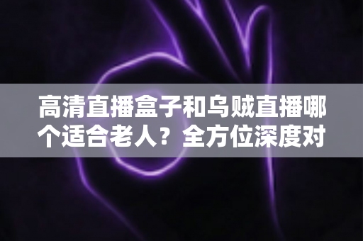 高清直播盒子和乌贼直播哪个适合老人?全方位深度对比与选购建议 高清直播盒子和乌贼直播哪个适合老人?全方位深度对比与选购建议