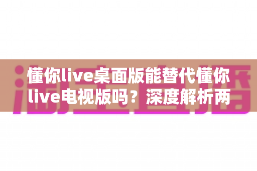 懂你live桌面版能替代懂你live电视版吗？深度解析两款客户端差异与选择全攻略