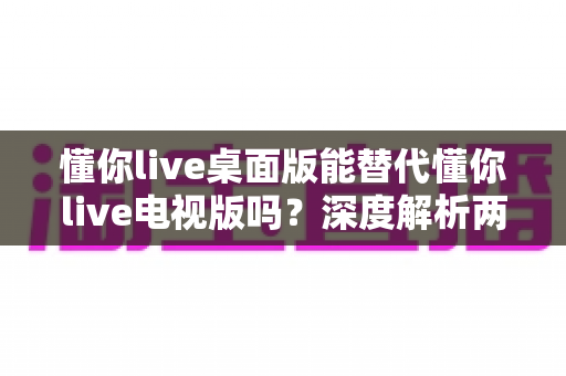 懂你live桌面版能替代懂你live电视版吗？深度解析两款客户端差异与选择全攻略