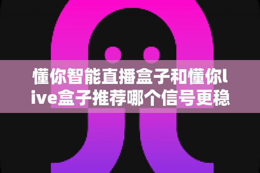 懂你智能直播盒子和懂你live盒子推荐哪个信号更稳定？全方位对比评测与选购指南