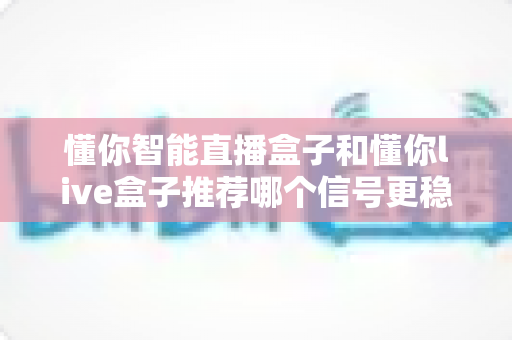 懂你智能直播盒子和懂你live盒子推荐哪个信号更稳定？全方位对比评测与选购指南