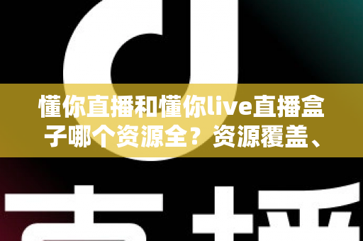 懂你直播和懂你live直播盒子哪个资源全？资源覆盖、体验与安全全维度深度对比指南