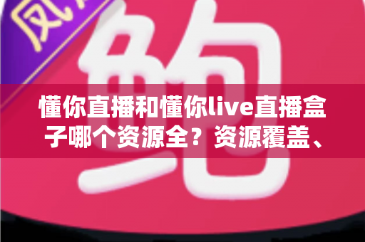懂你直播和懂你live直播盒子哪个资源全？资源覆盖、体验与安全全维度深度对比指南