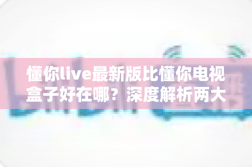 懂你live最新版比懂你电视盒子好在哪？深度解析两大方案的优劣与选择指南