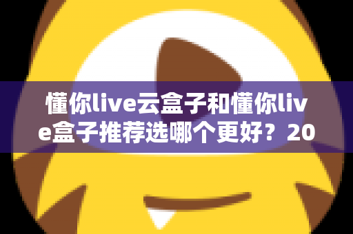 懂你live云盒子和懂你live盒子推荐选哪个更好?2025年最新选购指南与深度对比全解析 懂你live云盒子和懂你live盒子推荐选哪个更好?2025年最新选购指南与深度对比全解析