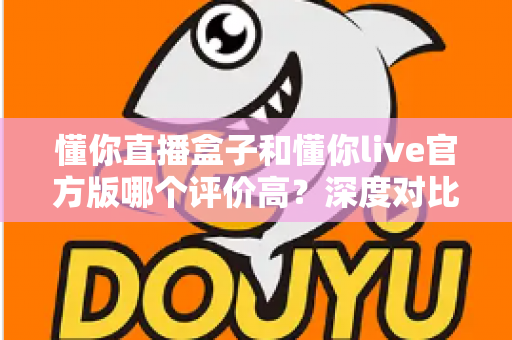 懂你直播盒子和懂你live官方版哪个评价高?深度对比分析助你做出明智选择 懂你直播盒子和懂你live官方版哪个评价高?深度对比分析助你做出明智选择