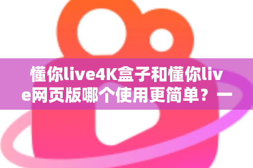 懂你live4K盒子和懂你live网页版哪个使用更简单？一次看懂两种方式的优劣与选择建议
