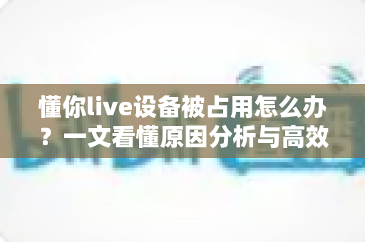 懂你live设备被占用怎么办？一文看懂原因分析与高效解决全攻略