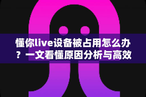 懂你live设备被占用怎么办？一文看懂原因分析与高效解决全攻略