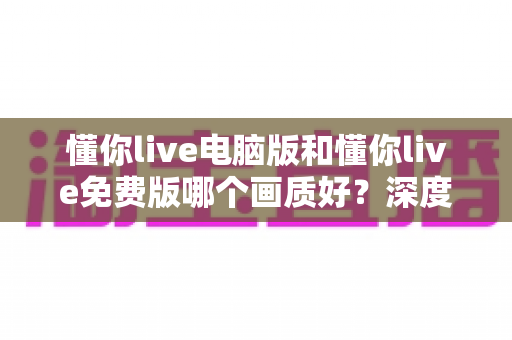 懂你live电脑版和懂你live免费版哪个画质好?深度对比解析帮你选出最佳观看方案 懂你live电脑版和懂你live免费版哪个画质好?深度对比解析帮你选出最佳观看方案