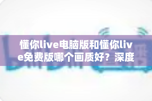 懂你live电脑版和懂你live免费版哪个画质好?深度对比解析帮你选出最佳观看方案 懂你live电脑版和懂你live免费版哪个画质好?深度对比解析帮你选出最佳观看方案
