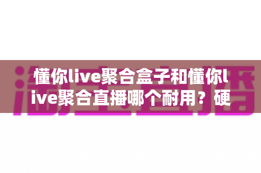 懂你live聚合盒子和懂你live聚合直播哪个耐用？硬件与软件使用寿命全面对比分析