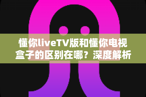 懂你liveTV版和懂你电视盒子的区别在哪？深度解析两大产品核心差异与选购指南