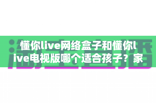 懂你live网络盒子和懂你live电视版哪个适合孩子?家长必读的完整对比与使用指南 懂你live网络盒子和懂你live电视版哪个适合孩子?家长必读的完整对比与使用指南