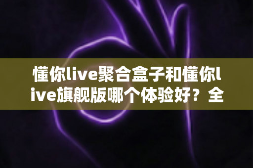 懂你live聚合盒子和懂你live旗舰版哪个体验好?全方位深度对比帮你选对版本 懂你live聚合盒子和懂你live旗舰版哪个体验好?全方位深度对比帮你选对版本