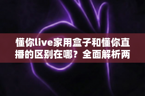 懂你live家用盒子和懂你直播的区别在哪？全面解析两者差异，帮你选对直播工具