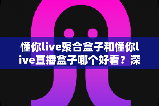 懂你live聚合盒子和懂你live直播盒子哪个好看?深度对比评测帮你选对不踩坑 懂你live聚合盒子和懂你live直播盒子哪个好看?深度对比评测帮你选对不踩坑