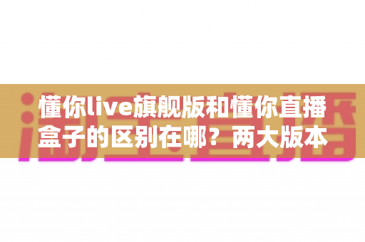 懂你live旗舰版和懂你直播盒子的区别在哪?两大版本核心差异与选择指南全解析 懂你live旗舰版和懂你直播盒子的区别在哪?两大版本核心差异与选择指南全解析