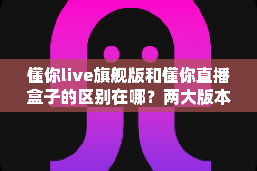 懂你live旗舰版和懂你直播盒子的区别在哪?两大版本核心差异与选择指南全解析 懂你live旗舰版和懂你直播盒子的区别在哪?两大版本核心差异与选择指南全解析