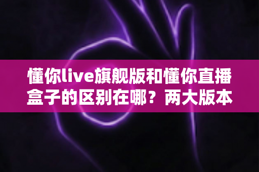 懂你live旗舰版和懂你直播盒子的区别在哪？两大版本核心差异与选择指南全解析