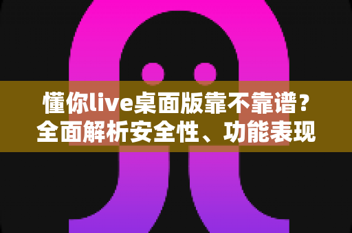 懂你live桌面版靠不靠谱？全面解析安全性、功能表现与避坑指南