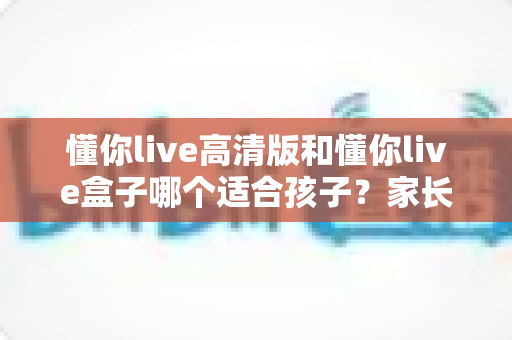 懂你live高清版和懂你live盒子哪个适合孩子?家长必看的深度选购指南 懂你live高清版和懂你live盒子哪个适合孩子?家长必看的深度选购指南