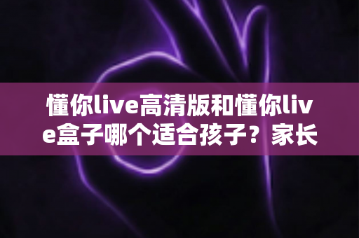 懂你live高清版和懂你live盒子哪个适合孩子？家长必看的深度选购指南
