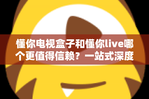 懂你电视盒子和懂你live哪个更值得信赖?一站式深度对比评测帮你选对不踩坑 懂你电视盒子和懂你live哪个更值得信赖?一站式深度对比评测帮你选对不踩坑
