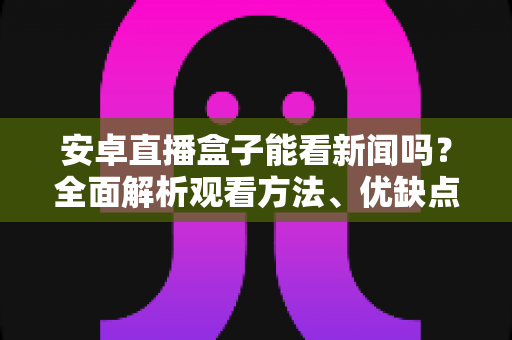 安卓直播盒子能看新闻吗?全面解析观看方法、优缺点与实用指南 安卓直播盒子能看新闻吗?全面解析观看方法、优缺点与实用指南