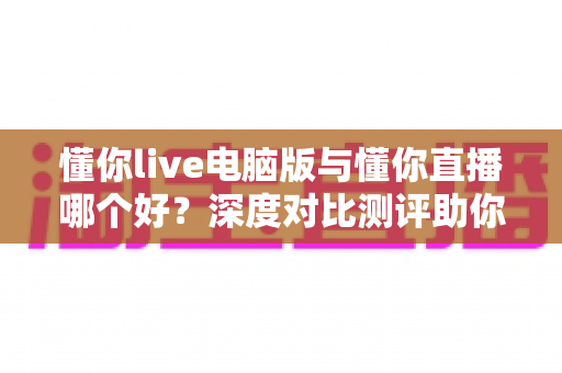 懂你live电脑版与懂你直播哪个好?深度对比测评助你选出最适合的直播工具 懂你live电脑版与懂你直播哪个好?深度对比测评助你选出最适合的直播工具