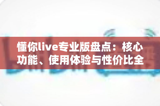 懂你live专业版盘点：核心功能、使用体验与性价比全方位深度解析