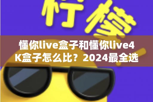 懂你live盒子和懂你live4K盒子怎么比？2024最全选购对比指南，看完不花冤枉钱