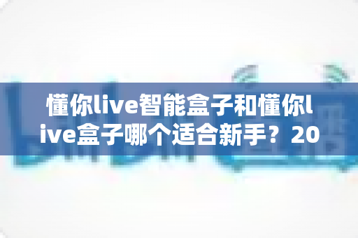 懂你live智能盒子和懂你live盒子哪个适合新手?2025年新手选购终极指南与真实对比解析 懂你live智能盒子和懂你live盒子哪个适合新手?2025年新手选购终极指南与真实对比解析