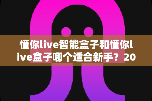 懂你live智能盒子和懂你live盒子哪个适合新手？2025年新手选购终极指南与真实对比解析