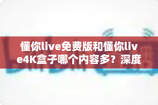 懂你live免费版和懂你live4K盒子哪个内容多？深度对比分析助你选出更适合自己的观看方案