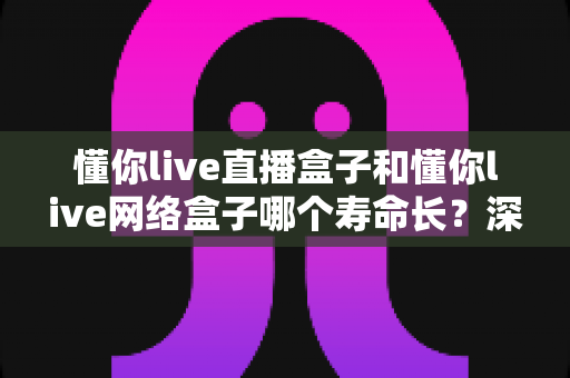 懂你live直播盒子和懂你live网络盒子哪个寿命长？深度对比分析与延长使用寿命全攻略