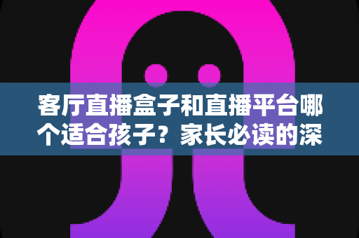 客厅直播盒子和直播平台哪个适合孩子?家长必读的深度对比与选择全指南 客厅直播盒子和直播平台哪个适合孩子?家长必读的深度对比与选择全指南